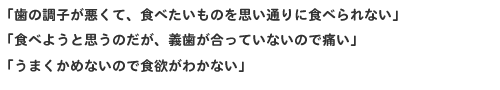 ★「歯の調子が悪くて、食べたいものを思い通りに食べられない」★「食べようと思うのだが、義歯が合っていないので痛い」★「うまくかめないので食欲がわかない」